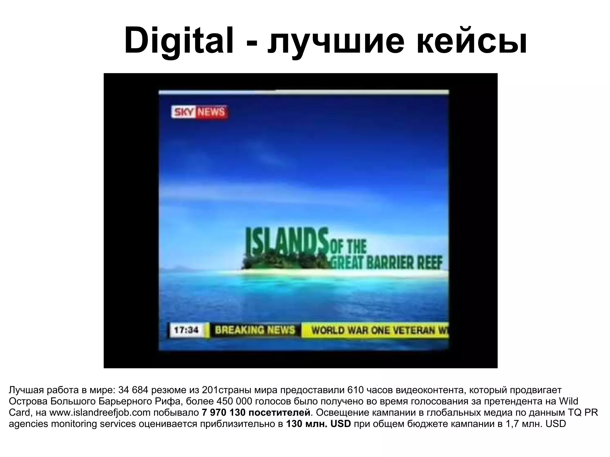 Digital - лучшие кейсы




Лучшая работа в мире: 34 684 резюме из 201страны мира предоставили 610 часов видеоконтента, который продвигает
Острова Большого Барьерного Рифа, более 450 000 голосов было получено во время голосования за претендента на Wild
Card, на www.islandreefjob.com побывало 7 970 130 посетителей. Освещение кампании в глобальных медиа по данным TQ PR
agencies monitoring services оценивается приблизительно в 130 млн. USD при общем бюджете кампании в 1,7 млн. USD
 
