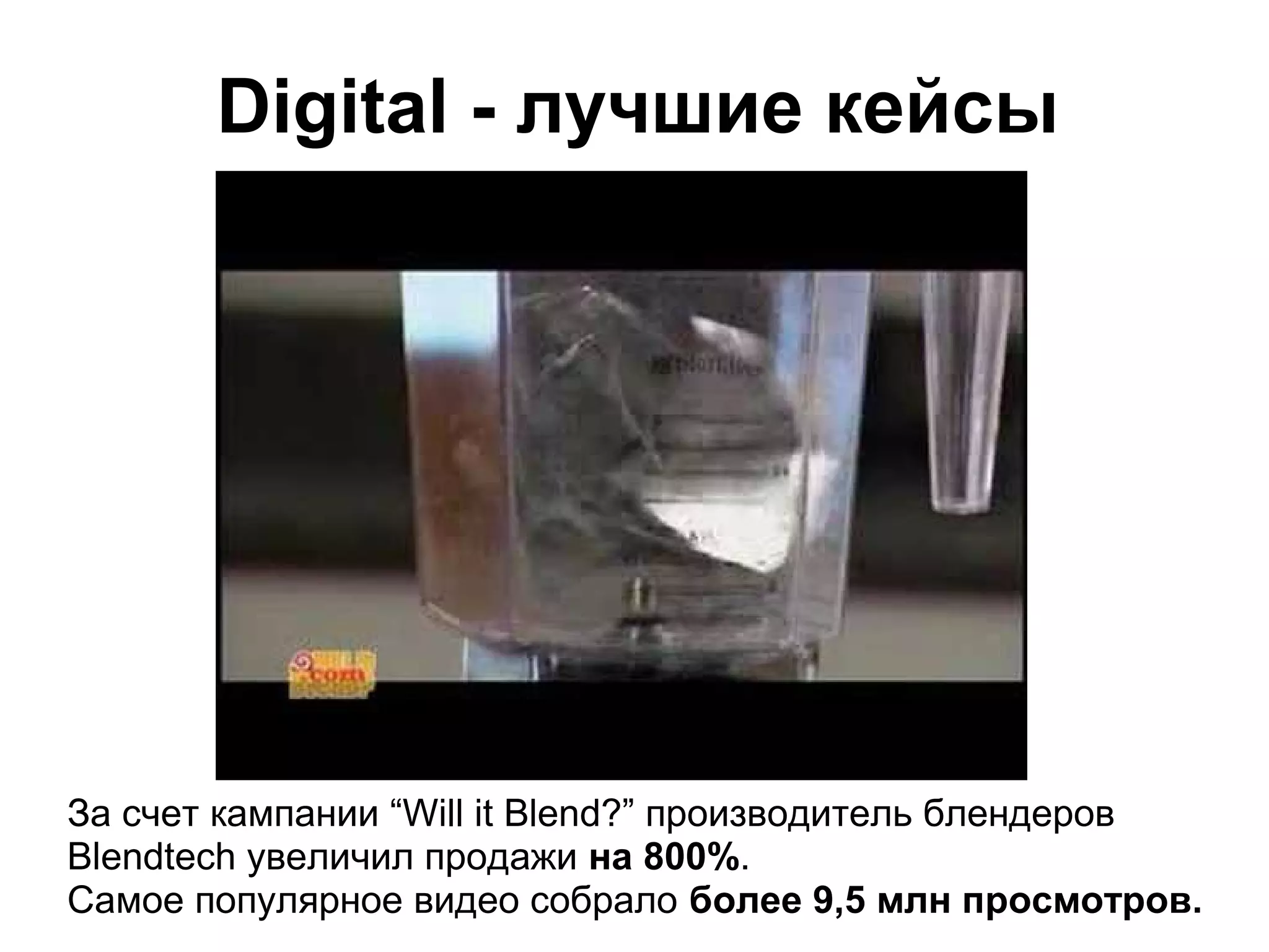 Digital - лучшие кейсы




За счет кампании “Will it Blend?” производитель блендеров
Blendtech увеличил продажи на 800%.
Самое популярное видео собрало более 9,5 млн просмотров.
 