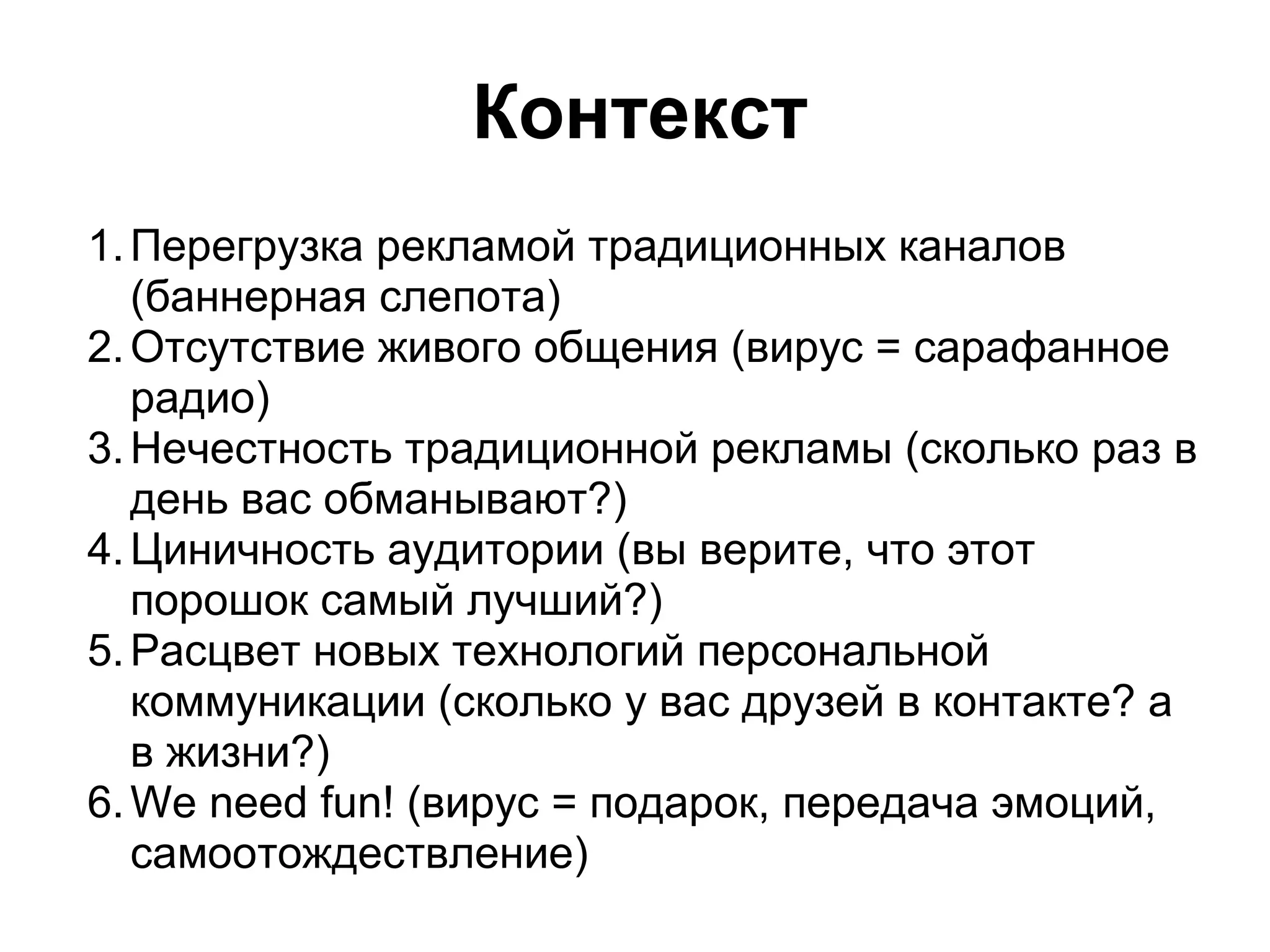 Контекст
1. Перегрузка рекламой традиционных каналов
   (баннерная слепота)
2. Отсутствие живого общения (вирус = сарафанное
   радио)
3. Нечестность традиционной рекламы (сколько раз в
   день вас обманывают?)
4. Циничность аудитории (вы верите, что этот
   порошок самый лучший?)
5. Расцвет новых технологий персональной
   коммуникации (сколько у вас друзей в контакте? а
   в жизни?)
6. We need fun! (вирус = подарок, передача эмоций,
   самоотождествление)
 