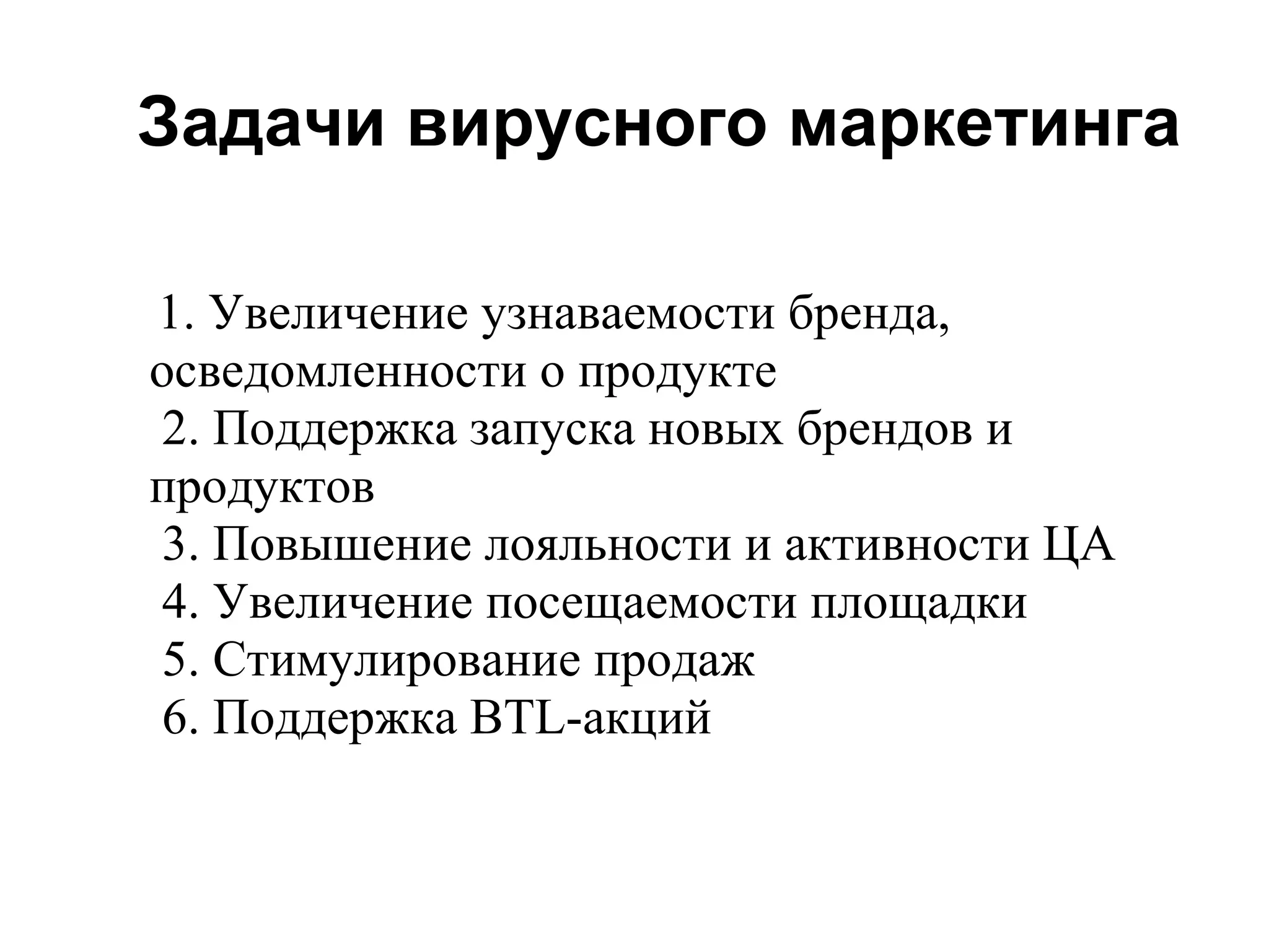 Задачи вирусного маркетинга

1. Увеличение узнаваемости бренда,
осведомленности о продукте
 2. Поддержка запуска новых брендов и
продуктов
 3. Повышение лояльности и активности ЦА
 4. Увеличение посещаемости площадки
 5. Стимулирование продаж
 6. Поддержка BTL-акций
 