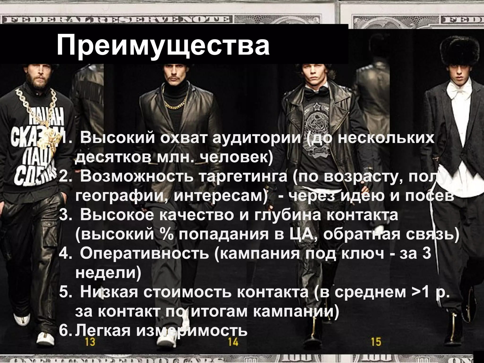 Преимущества


1. Высокий охват аудитории (до нескольких
   десятков млн. человек)
2. Возможность таргетинга (по возрасту, полу,
   географии, интересам) - через идею и посев
3. Высокое качество и глубина контакта
   (высокий % попадания в ЦА, обратная связь)
4. Оперативность (кампания под ключ - за 3
   недели)
5. Низкая стоимость контакта (в среднем >1 р.
   за контакт по итогам кампании)
6. Легкая измеримость
 