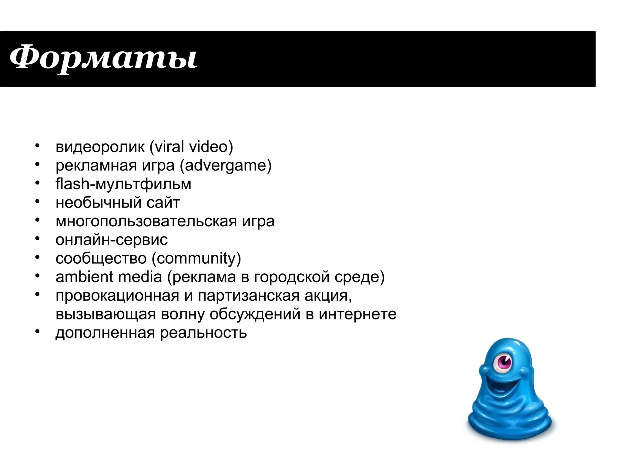 Форматы

• видеоролик (viral video)
• рекламная игра (advergame)
• flash-мультфильм
• необычный сайт
• многопользовательская игра
• онлайн-сервис
• сообщество (community)
• ambient media (реклама в городской среде)
• провокационная и партизанская акция,
  вызывающая волну обсуждений в интернете
• дополненная реальность
 