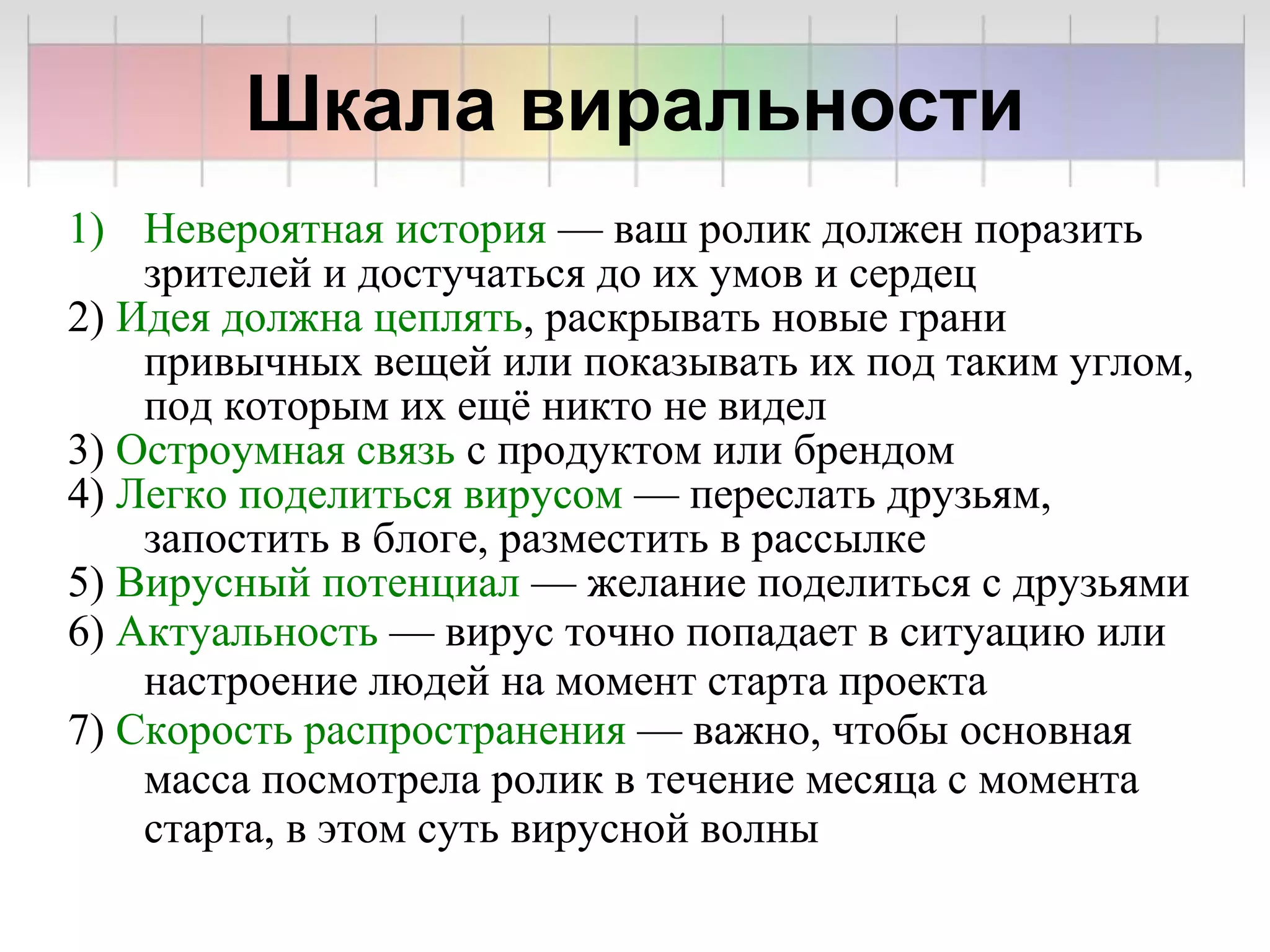 Шкала виральности
1) Невероятная история — ваш ролик должен поразить
    зрителей и достучаться до их умов и сердец
2) Идея должна цеплять, раскрывать новые грани
    привычных вещей или показывать их под таким углом,
    под которым их ещё никто не видел
3) Остроумная связь с продуктом или брендом
4) Легко поделиться вирусом — переслать друзьям,
    запостить в блоге, разместить в рассылке
5) Вирусный потенциал — желание поделиться с друзьями
6) Актуальность — вирус точно попадает в ситуацию или
    настроение людей на момент старта проекта
7) Скорость распространения — важно, чтобы основная
    масса посмотрела ролик в течение месяца с момента
    старта, в этом суть вирусной волны
 