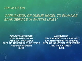 PROJECT ON
“APPLICATION OF QUEUE MODEL TO ENHANCE
BANK SERVICE IN WAITING LINES”

PROJECT SUPERVISOR:
KAZI ARIF-UZ-ZAMAN
ASSISTANT PROFESSOR
DEPT. OF INDUSTRIAL ENGINEERING
AND MANAGEMENT
KUET.

ASSIGNED BY:
MD. RAHAMAT ULLAH, 0911004
S.M. ISHTIAQ PARTHO, 0911025
DEPT. OF INDUSTRIAL ENGINEERING
AND MANAGEMENT
KUET.

 