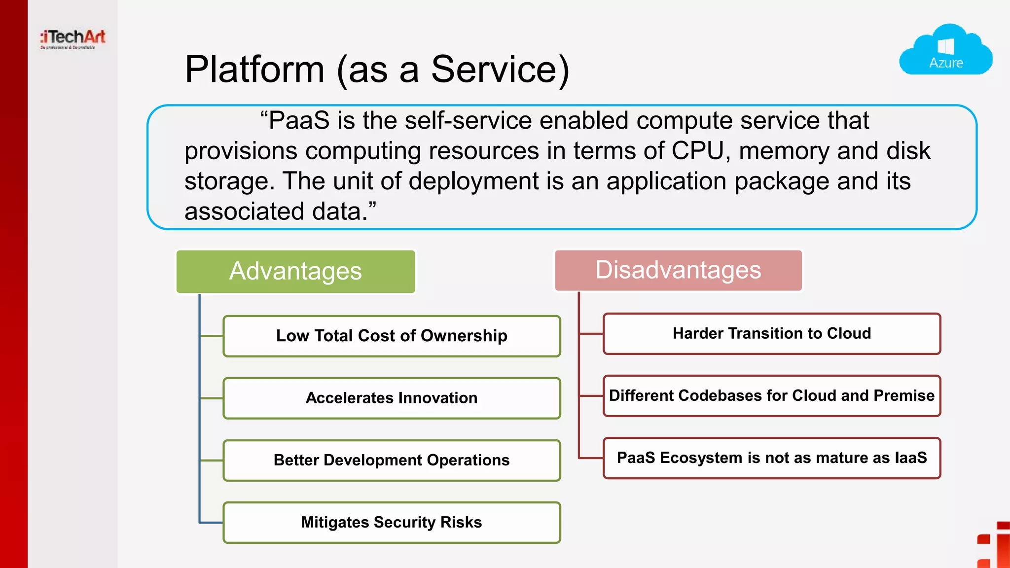 Platform (as a Service)
Advantages
Low Total Cost of Ownership
Accelerates Innovation
Better Development Operations
Mitigates Security Risks
Disadvantages
Harder Transition to Cloud
Different Codebases for Cloud and Premise
PaaS Ecosystem is not as mature as IaaS
“PaaS is the self-service enabled compute service that
provisions computing resources in terms of CPU, memory and disk
storage. The unit of deployment is an application package and its
associated data.”
 
