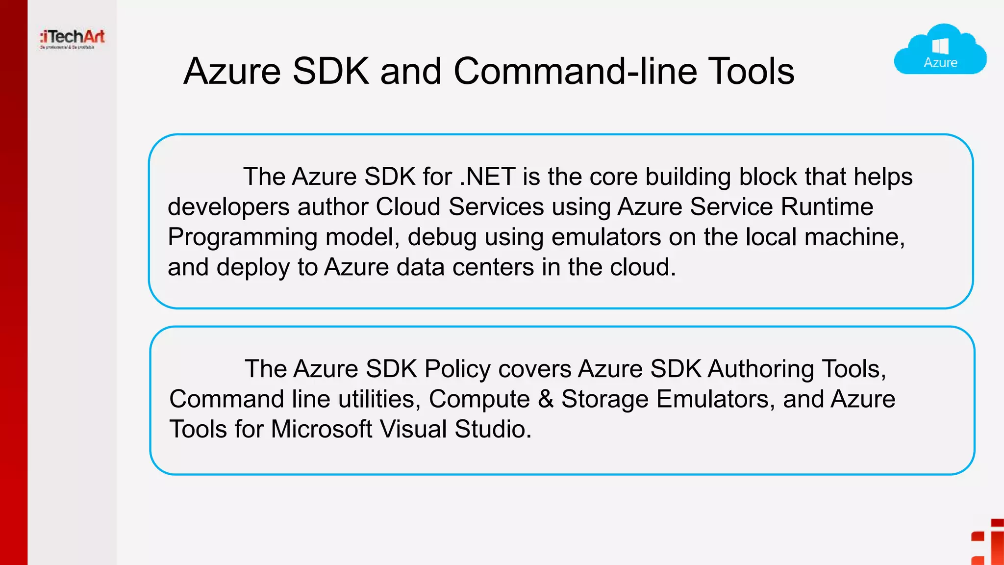 Azure SDK and Command-line Tools
The Azure SDK for .NET is the core building block that helps
developers author Cloud Services using Azure Service Runtime
Programming model, debug using emulators on the local machine,
and deploy to Azure data centers in the cloud.
The Azure SDK Policy covers Azure SDK Authoring Tools,
Command line utilities, Compute & Storage Emulators, and Azure
Tools for Microsoft Visual Studio.
 