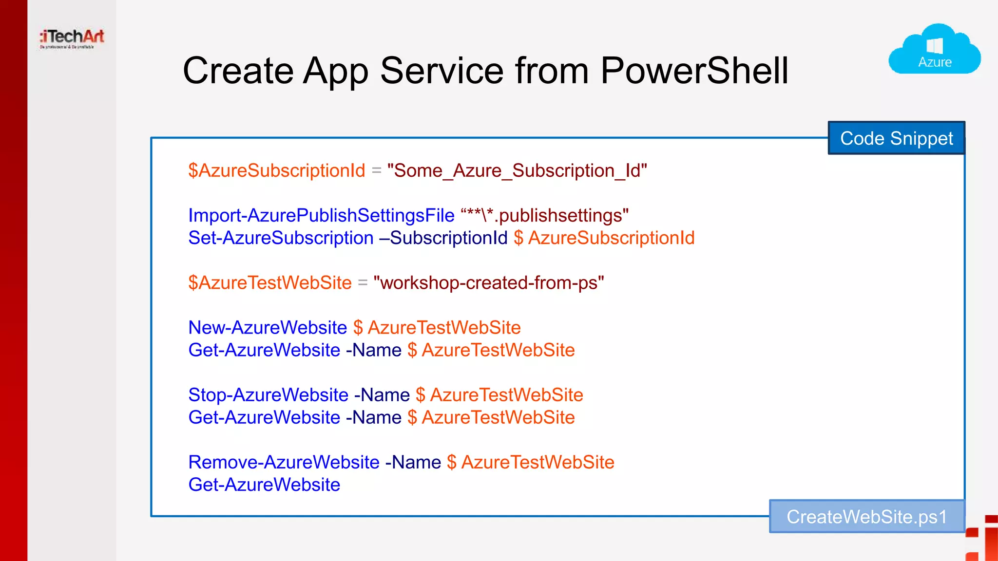 Create App Service from PowerShell
Code Snippet
$AzureSubscriptionId = "Some_Azure_Subscription_Id"
Import-AzurePublishSettingsFile “***.publishsettings"
Set-AzureSubscription –SubscriptionId $ AzureSubscriptionId
$AzureTestWebSite = "workshop-created-from-ps"
New-AzureWebsite $ AzureTestWebSite
Get-AzureWebsite -Name $ AzureTestWebSite
Stop-AzureWebsite -Name $ AzureTestWebSite
Get-AzureWebsite -Name $ AzureTestWebSite
Remove-AzureWebsite -Name $ AzureTestWebSite
Get-AzureWebsite
CreateWebSite.ps1
 
