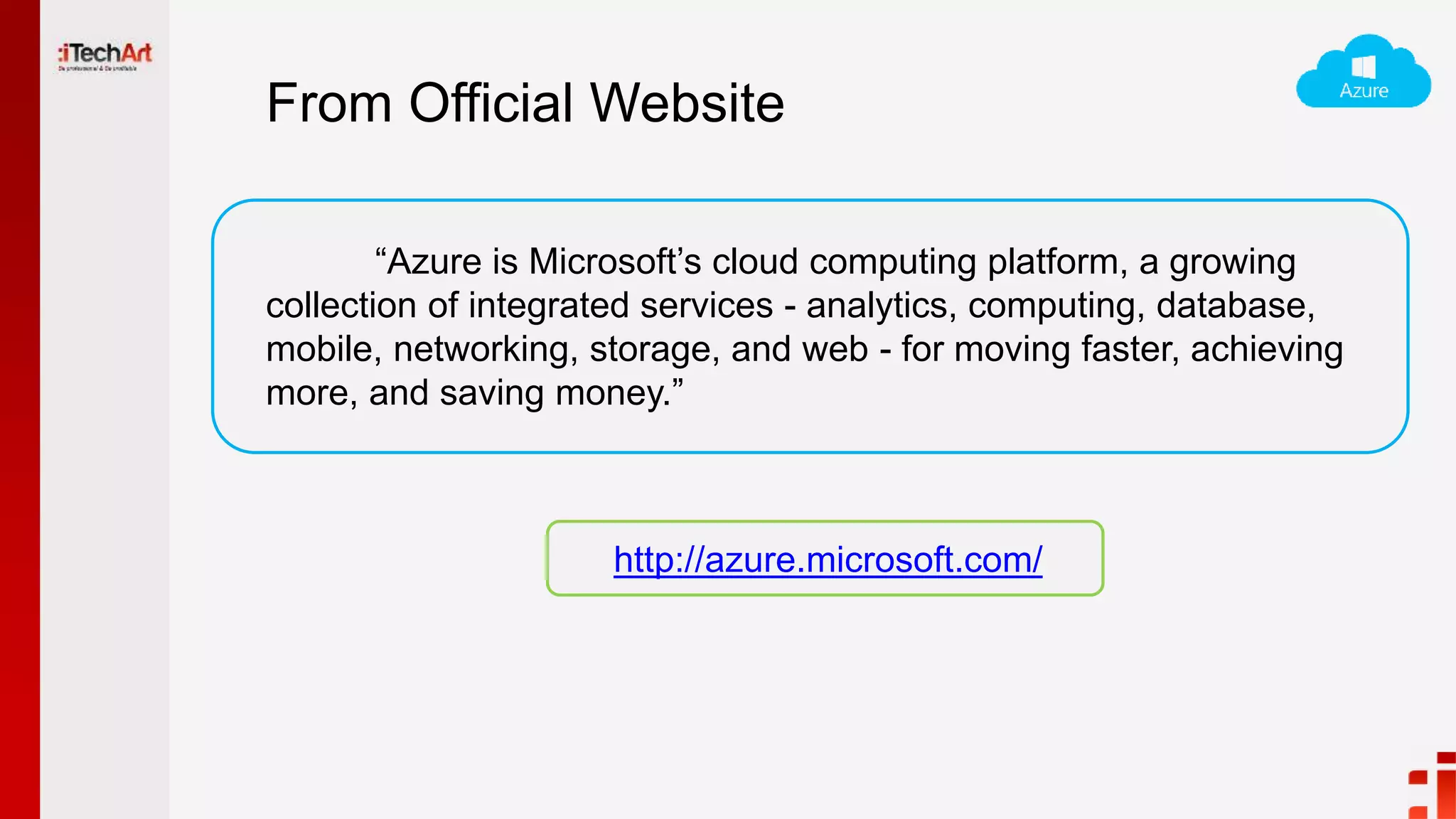 From Official Website
“Azure is Microsoft’s cloud computing platform, a growing
collection of integrated services - analytics, computing, database,
mobile, networking, storage, and web - for moving faster, achieving
more, and saving money.”
http://azure.microsoft.com/
 
