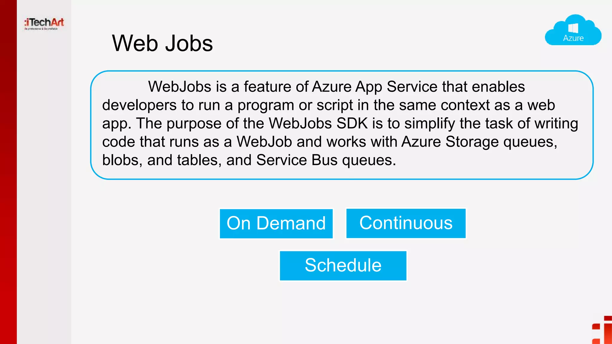 Web Jobs
WebJobs is a feature of Azure App Service that enables
developers to run a program or script in the same context as a web
app. The purpose of the WebJobs SDK is to simplify the task of writing
code that runs as a WebJob and works with Azure Storage queues,
blobs, and tables, and Service Bus queues.
On Demand Continuous
Schedule
 