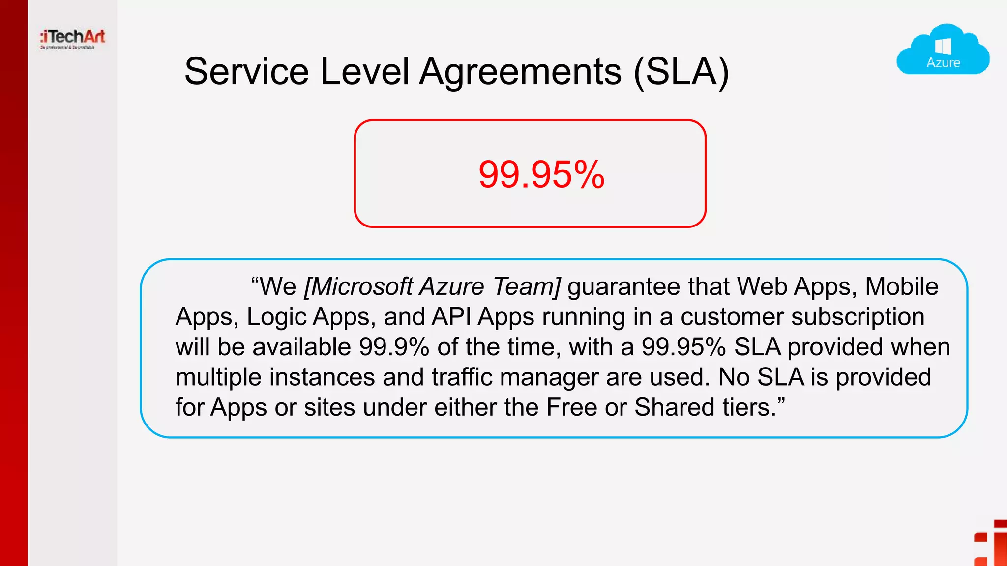 Service Level Agreements (SLA)
“We [Microsoft Azure Team] guarantee that Web Apps, Mobile
Apps, Logic Apps, and API Apps running in a customer subscription
will be available 99.9% of the time, with a 99.95% SLA provided when
multiple instances and traffic manager are used. No SLA is provided
for Apps or sites under either the Free or Shared tiers.”
99.95%
 