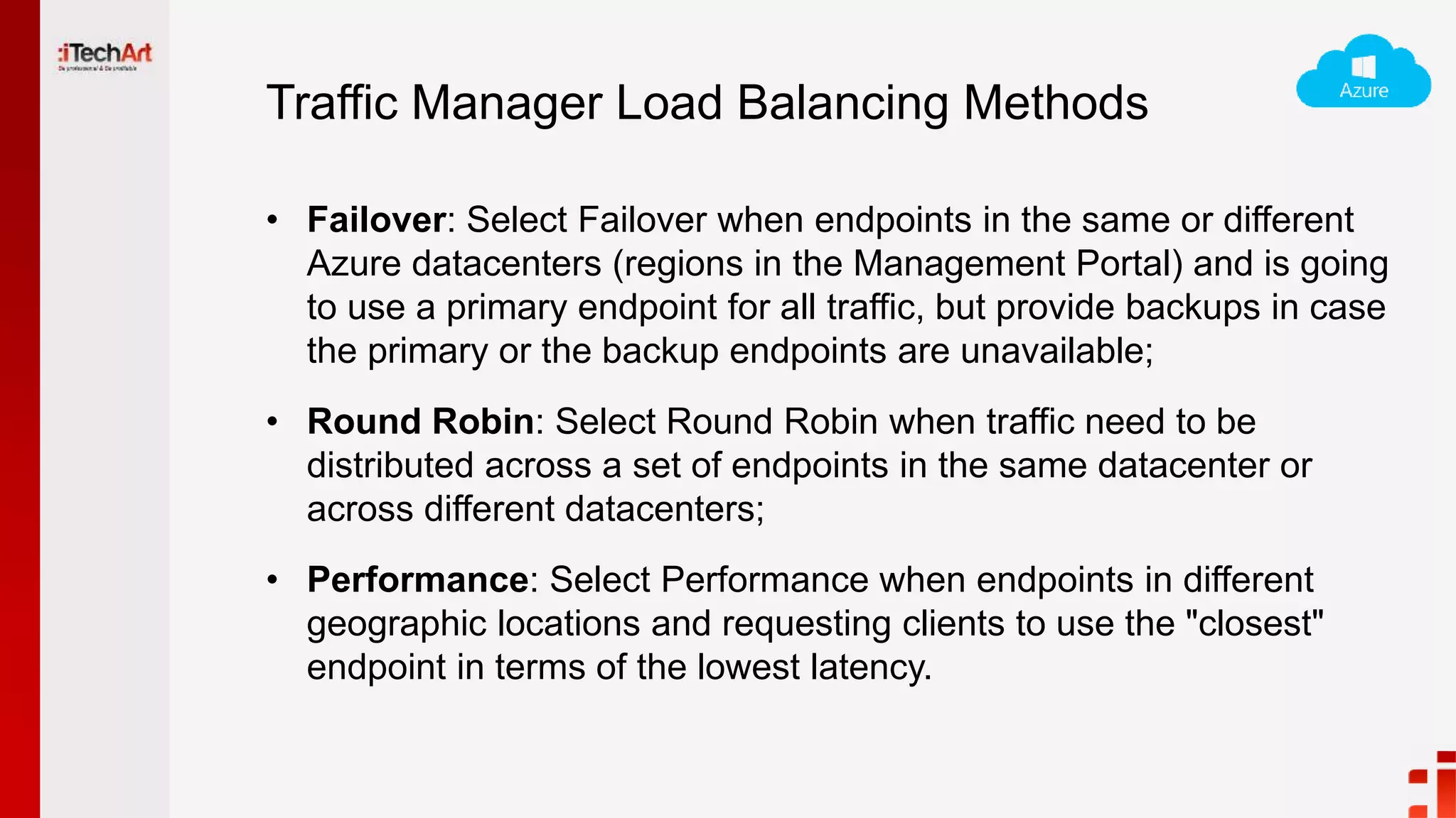 Traffic Manager Load Balancing Methods
• Failover: Select Failover when endpoints in the same or different
Azure datacenters (regions in the Management Portal) and is going
to use a primary endpoint for all traffic, but provide backups in case
the primary or the backup endpoints are unavailable;
• Round Robin: Select Round Robin when traffic need to be
distributed across a set of endpoints in the same datacenter or
across different datacenters;
• Performance: Select Performance when endpoints in different
geographic locations and requesting clients to use the "closest"
endpoint in terms of the lowest latency.
 