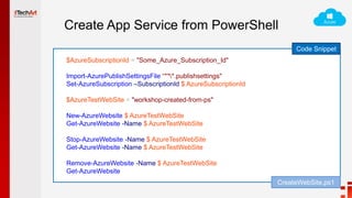 Create App Service from PowerShell
Code Snippet
$AzureSubscriptionId = "Some_Azure_Subscription_Id"
Import-AzurePublishSettingsFile “***.publishsettings"
Set-AzureSubscription –SubscriptionId $ AzureSubscriptionId
$AzureTestWebSite = "workshop-created-from-ps"
New-AzureWebsite $ AzureTestWebSite
Get-AzureWebsite -Name $ AzureTestWebSite
Stop-AzureWebsite -Name $ AzureTestWebSite
Get-AzureWebsite -Name $ AzureTestWebSite
Remove-AzureWebsite -Name $ AzureTestWebSite
Get-AzureWebsite
CreateWebSite.ps1
 