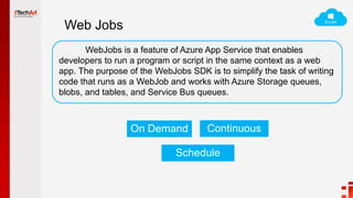 Web Jobs
WebJobs is a feature of Azure App Service that enables
developers to run a program or script in the same context as a web
app. The purpose of the WebJobs SDK is to simplify the task of writing
code that runs as a WebJob and works with Azure Storage queues,
blobs, and tables, and Service Bus queues.
On Demand Continuous
Schedule
 