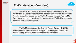 Traffic Manager (Overview)
“Microsoft Azure Traffic Manager allows you to control the
distribution of user traffic for service endpoints in different datacenters.
Service endpoints supported by Traffic Manager include Azure VMs,
Web Apps, and cloud services. You can also use Traffic Manager with
external, non-Azure endpoints.”
“Traffic Manager uses the Domain Name System (DNS) to
direct client requests to the most appropriate endpoint based on a
traffic-routing method and the health of the endpoints.”
 