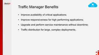 Traffic Manager Benefits
• Improve availability of critical applications;
• Improve responsiveness for high performing applications;
• Upgrade and perform service maintenance without downtime;
• Traffic distribution for large, complex deployments.
 