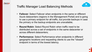 Traffic Manager Load Balancing Methods
• Failover: Select Failover when endpoints in the same or different
Azure datacenters (regions in the Management Portal) and is going
to use a primary endpoint for all traffic, but provide backups in case
the primary or the backup endpoints are unavailable;
• Round Robin: Select Round Robin when traffic need to be
distributed across a set of endpoints in the same datacenter or
across different datacenters;
• Performance: Select Performance when endpoints in different
geographic locations and requesting clients to use the "closest"
endpoint in terms of the lowest latency.
 