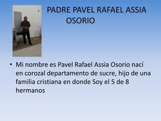 PADRE PAVEL RAFAEL ASSIA
OSORIO
• Mi nombre es Pavel Rafael Assia Osorio nací
en corozal departamento de sucre, hijo de una
familia cristiana en donde Soy el 5 de 8
hermanos
 