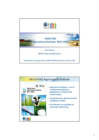 OECD‐
                      OECD‐FAO
            Agricultural Outlook  2011‐2020
            Agricultural Outlook  2011‐


                           Pavel Vavra

                   OECD Trade and Agriculture



The Outlook for EU Agriculture, COPA-COGECA, Brussels, 29 June, 2011




      OECD-FAO Agricultural Outlook

                                    • Agricultural Outlook ‐ a set of 
                                      conditional projections 
                                      published in an OECD‐FAO 
                                        bli h d i     OECD FAO
                                      annual report 
                                    • Comprehensive, dynamic partial 
                                      equilibrium model
                                    • The datasets are available at 
                                      www.agri‐outlook.org 
                                              i tl k




                            OECD Trade & Agriculture                     2




                                                                             1
 