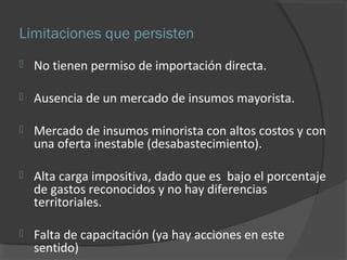 Limitaciones que persisten 
 No tienen permiso de importación directa. 
 Ausencia de un mercado de insumos mayorista. 
 Mercado de insumos minorista con altos costos y con 
una oferta inestable (desabastecimiento). 
 Alta carga impositiva, dado que es bajo el porcentaje 
de gastos reconocidos y no hay diferencias 
territoriales. 
 Falta de capacitación (ya hay acciones en este 
sentido) 
 