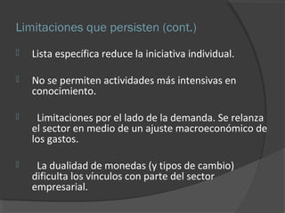 Limitaciones que persisten (cont.) 
 Lista específica reduce la iniciativa individual. 
 No se permiten actividades más intensivas en 
conocimiento. 
 Limitaciones por el lado de la demanda. Se relanza 
el sector en medio de un ajuste macroeconómico de 
los gastos. 
 La dualidad de monedas (y tipos de cambio) 
dificulta los vínculos con parte del sector 
empresarial. 
 