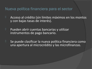 Nueva política financiera para el sector 
 Acceso al crédito (sin límites máximos en los montos 
y con bajas tasas de interés). 
 Pueden abrir cuentas bancarias y utilizar 
instrumentos de pago bancario. 
 Se puede clasificar la nueva política financiera como 
una apertura al microcrédito y las microfinanzas. 
 