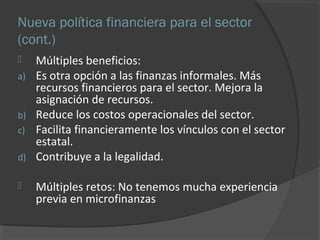Nueva política financiera para el sector 
(cont.) 
 Múltiples beneficios: 
a) Es otra opción a las finanzas informales. Más 
recursos financieros para el sector. Mejora la 
asignación de recursos. 
b) Reduce los costos operacionales del sector. 
c) Facilita financieramente los vínculos con el sector 
estatal. 
d) Contribuye a la legalidad. 
 Múltiples retos: No tenemos mucha experiencia 
previa en microfinanzas 
 