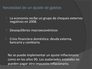 Necesidad de un ajuste de gastos 
 La economía recibe un grupo de choques externos 
negativos en 2008. 
 Desequilibrios macroeconómicos 
 Crisis financiera doméstica: deuda externa, 
bancaria y cambiaria 
No se puede implementar un ajuste inflacionario 
como en los años 90. Los asalariados estatales no 
pueden pagar otro impuesto inflacionario. 
 