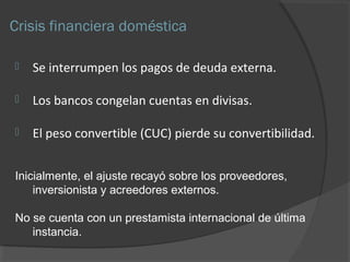Crisis financiera doméstica 
 Se interrumpen los pagos de deuda externa. 
 Los bancos congelan cuentas en divisas. 
 El peso convertible (CUC) pierde su convertibilidad. 
Inicialmente, el ajuste recayó sobre los proveedores, 
inversionista y acreedores externos. 
No se cuenta con un prestamista internacional de última 
instancia. 
 