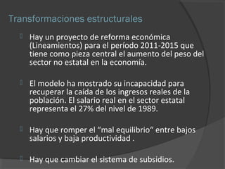 Transformaciones estructurales 
 Hay un proyecto de reforma económica 
(Lineamientos) para el período 2011-2015 que 
tiene como pieza central el aumento del peso del 
sector no estatal en la economía. 
 El modelo ha mostrado su incapacidad para 
recuperar la caída de los ingresos reales de la 
población. El salario real en el sector estatal 
representa el 27% del nivel de 1989. 
 Hay que romper el “mal equilibrio“ entre bajos 
salarios y baja productividad . 
 Hay que cambiar el sistema de subsidios. 
 