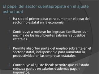 El papel del sector cuentapropista en el ajuste 
estructural 
 Ha sido el primer paso para aumentar el peso del 
sector no estatal en la economía. 
 Contribuye a mejorar los ingresos familiares por 
encima de los insuficientes salarios y subsidios 
estatales. 
 Permite absorber parte del empleo sobrante en el 
sector estatal, indispensable para aumentar la 
productividad en las empresas estatales. 
 Contribuye al ajuste fiscal: permite que el Estado 
reduzca gastos en salarios y además pagan 
impuestos. 
 