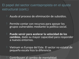 El papel del sector cuentapropista en el ajuste 
estructural (cont.) 
 Ayuda al proceso de eliminación de subsidios. 
 Permite contar con recursos para apoyar los 
grupos vulnerables mediante la política social. 
 Puede servir para acelerar la velocidad de los 
cambios, dado su mayor capacidad para responder 
a nuevos entornos. 
 Vietnam vs Europa del Este. El sector no estatal de 
pequeña escala hizo la diferencia. 
 Contribuyen al cambio de mentalidad. 
 
