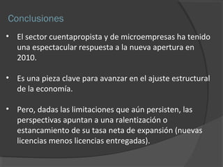 Conclusiones 
• El sector cuentapropista y de microempresas ha tenido 
una espectacular respuesta a la nueva apertura en 
2010. 
• Es una pieza clave para avanzar en el ajuste estructural 
de la economía. 
• Pero, dadas las limitaciones que aún persisten, las 
perspectivas apuntan a una ralentización o 
estancamiento de su tasa neta de expansión (nuevas 
licencias menos licencias entregadas). 
 