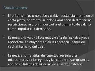 Conclusiones 
• El entorno macro no debe cambiar sustancialmente en el 
corto plazo, por tanto, se debe avanzar en destrabar las 
restricciones micro, sin descartar el aumento de salario 
como impulso a la demanda. 
• Es necesaria ya una lista más amplia de licencias y que 
aproveche en mayor medida las potencialidades del 
capital humano del país. 
• Es necesario transitar del cuentapropismo y la 
microempresa a las Pymes y las cooperativas urbanas, 
con posibilidades de vinculación al sector externo. 
