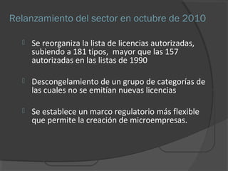 Relanzamiento del sector en octubre de 2010 
 Se reorganiza la lista de licencias autorizadas, 
subiendo a 181 tipos, mayor que las 157 
autorizadas en las listas de 1990 
 Descongelamiento de un grupo de categorías de 
las cuales no se emitían nuevas licencias 
 Se establece un marco regulatorio más flexible 
que permite la creación de microempresas. 
 