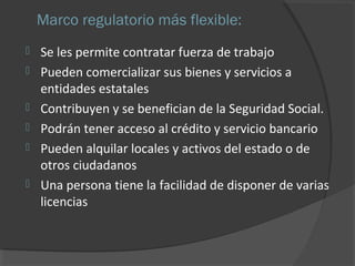 Marco regulatorio más flexible: 
 Se les permite contratar fuerza de trabajo 
 Pueden comercializar sus bienes y servicios a 
entidades estatales 
 Contribuyen y se benefician de la Seguridad Social. 
 Podrán tener acceso al crédito y servicio bancario 
 Pueden alquilar locales y activos del estado o de 
otros ciudadanos 
 Una persona tiene la facilidad de disponer de varias 
licencias 
 