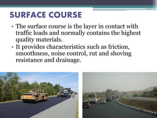 SURFACE COURSE
• The surface course is the layer in contact with
traffic loads and normally contains the highest
quality materials.
• It provides characteristics such as friction,
smoothness, noise control, rut and shoving
resistance and drainage.
 