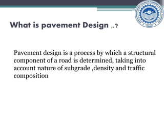 What is pavement Design ..?
Pavement design is a process by which a structural
component of a road is determined, taking into
account nature of subgrade ,density and traffic
composition
 