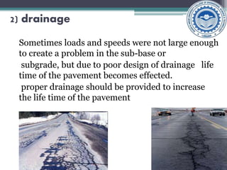 2) drainage
Sometimes loads and speeds were not large enough
to create a problem in the sub-base or
subgrade, but due to poor design of drainage life
time of the pavement becomes effected.
proper drainage should be provided to increase
the life time of the pavement
 
