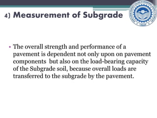 4) Measurement of Subgrade
• The overall strength and performance of a
pavement is dependent not only upon on pavement
components but also on the load-bearing capacity
of the Subgrade soil, because overall loads are
transferred to the subgrade by the pavement.
 