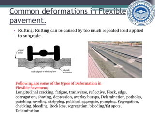 Common deformations in Flexible
pavement.
• Rutting: Rutting can be caused by too much repeated load applied
to subgrade
Longitudinal cracking, fatigue, transverse, reflective, block, edge,
corrugation, shoving, depression, overlay bumps, Delamination, potholes,
patching, raveling, stripping, polished aggregate, pumping, Segregation,
checking, bleeding, Rock loss, segregation, bleeding/fat spots,
Delamination.
Following are some of the types of Deformation in
Flexible Pavement;
 