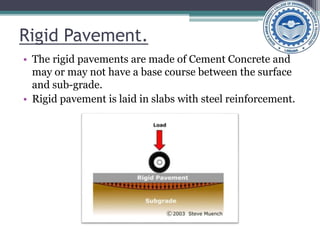 Rigid Pavement.
• The rigid pavements are made of Cement Concrete and
may or may not have a base course between the surface
and sub-grade.
• Rigid pavement is laid in slabs with steel reinforcement.
 