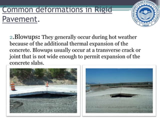 Common deformations in Rigid
Pavement.
2.Blowups: They generally occur during hot weather
because of the additional thermal expansion of the
concrete. Blowups usually occur at a transverse crack or
joint that is not wide enough to permit expansion of the
concrete slabs.
 