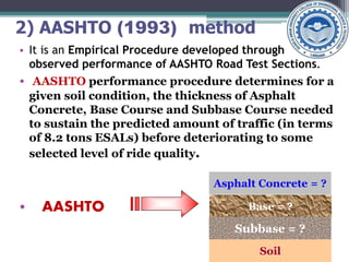 2) AASHTO (1993) method
• It is an Empirical Procedure developed through
observed performance of AASHTO Road Test Sections.
• AASHTO performance procedure determines for a
given soil condition, the thickness of Asphalt
Concrete, Base Course and Subbase Course needed
to sustain the predicted amount of traffic (in terms
of 8.2 tons ESALs) before deteriorating to some
selected level of ride quality.
• AASHTO
Asphalt Concrete = ?
Base = ?
Subbase = ?
Soil
 