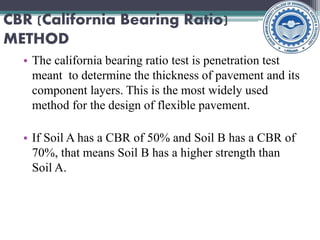 • The california bearing ratio test is penetration test
meant to determine the thickness of pavement and its
component layers. This is the most widely used
method for the design of flexible pavement.
• If Soil A has a CBR of 50% and Soil B has a CBR of
70%, that means Soil B has a higher strength than
Soil A.
CBR (California Bearing Ratio)
METHOD
 