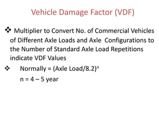 Vehicle Damage Factor (VDF)
 Multiplier to Convert No. of Commercial Vehicles
of Different Axle Loads and Axle Configurations to
the Number of Standard Axle Load Repetitions
indicate VDF Values
 Normally = (Axle Load/8.2)n
n = 4 – 5 year
 