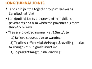 LONGITUDINAL JOINTS
• Lanes are jointed together by joint known as
Longitudinal joint
• Longitudinal joints are provided in multilane
pavements and also when the pavement is more
than 4.5 m wide.
• They are provided normally at 3.5m c/c to
1) Relieve stresses due to warping.
2) To allow differential shrinkage & swelling due
to changes of sub grade moisture
3) To prevent longitudinal cracking
 
