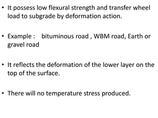 • It possess low flexural strength and transfer wheel
load to subgrade by deformation action.
• Example : bituminous road , WBM road, Earth or
gravel road
• It reflects the deformation of the lower layer on the
top of the surface.
• There will no temperature stress produced.
 