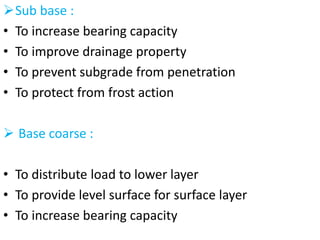 Sub base :
• To increase bearing capacity
• To improve drainage property
• To prevent subgrade from penetration
• To protect from frost action
 Base coarse :
• To distribute load to lower layer
• To provide level surface for surface layer
• To increase bearing capacity
 