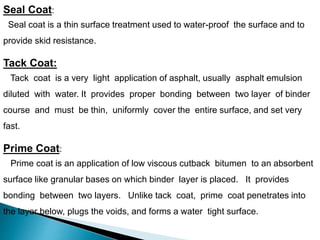 Seal Coat:
Seal coat is a thin surface treatment used to water-proof the surface and to
provide skid resistance.
Tack Coat:
Tack coat is a very light application of asphalt, usually asphalt emulsion
diluted with water. It provides proper bonding between two layer of binder
course and must be thin, uniformly cover the entire surface, and set very
fast.
Prime Coat:
Prime coat is an application of low viscous cutback bitumen to an absorbent
surface like granular bases on which binder layer is placed. It provides
bonding between two layers. Unlike tack coat, prime coat penetrates into
the layer below, plugs the voids, and forms a water tight surface.
 