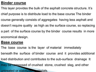 Binder course
This layer provides the bulk of the asphalt concrete structure. It’s
chief purpose is to distribute load to the base course The binder
course generally consists of aggregates having less asphalt and
doesn’t require quality as high as the surface course, so replacing
a part of the surface course by the binder course results in more
economical design.
Base course
The base course is the layer of material immediately
beneath the surface of binder course and it provides additional
load distribution and contributes to the sub-surface drainage It
may be composed of crushed stone, crushed slag, and other
untreated or stabilized materials.
 